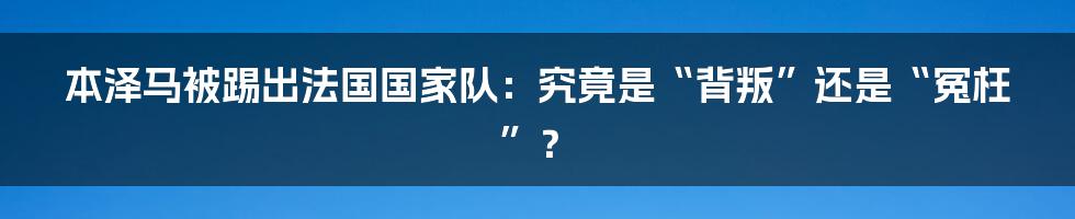 本泽马被踢出法国国家队:究竟是“背叛”还是“冤枉”?