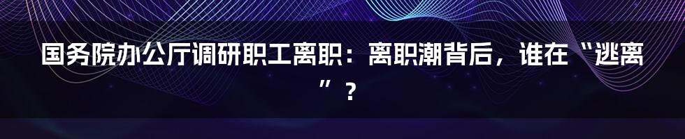 国务院办公厅调研职工离职:离职潮背后,谁在“逃离”?