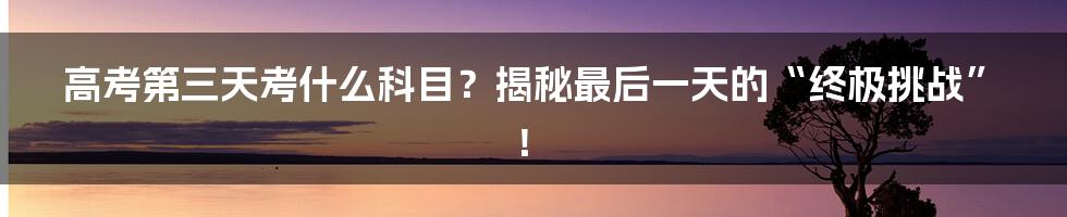高考第三天考什么科目？揭秘最后一天的“终极挑战”！