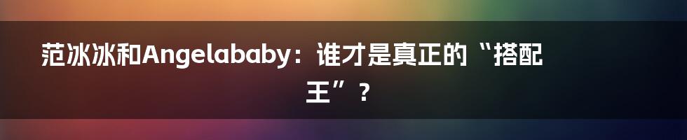 范冰冰和Angelababy：谁才是真正的“搭配王”？