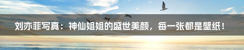 刘亦菲写真：神仙姐姐的盛世美颜，每一张都是壁纸！
