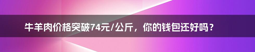 牛羊肉价格突破74元/公斤,你的钱包还好吗?