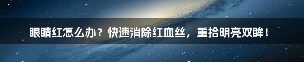 眼睛红怎么办?快速消除红血丝,重拾明亮双眸!