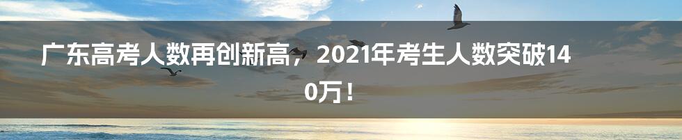 广东高考人数再创新高,2021年考生人数突破140万!