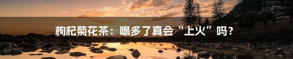 枸杞菊花茶:喝多了真会“上火”吗?