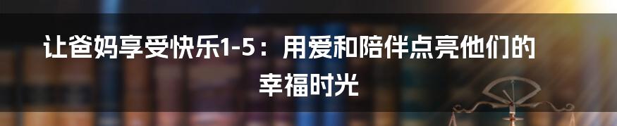 让爸妈享受快乐1-5:用爱和陪伴点亮他们的幸福时光