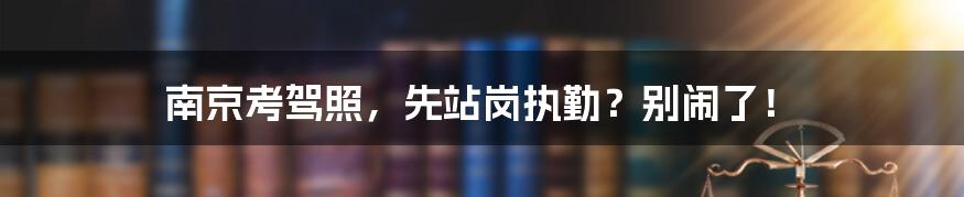 南京考驾照，先站岗执勤？别闹了！