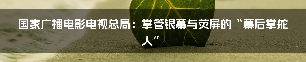 国家广播电影电视总局:掌管银幕与荧屏的“幕后掌舵人”