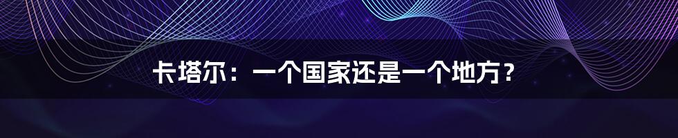 卡塔尔:一个国家还是一个地方?