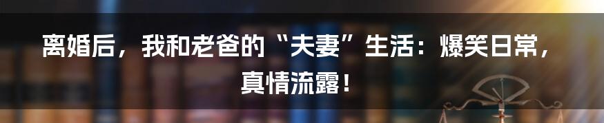 离婚后,我和老爸的“夫妻”生活:爆笑日常,真情流露!