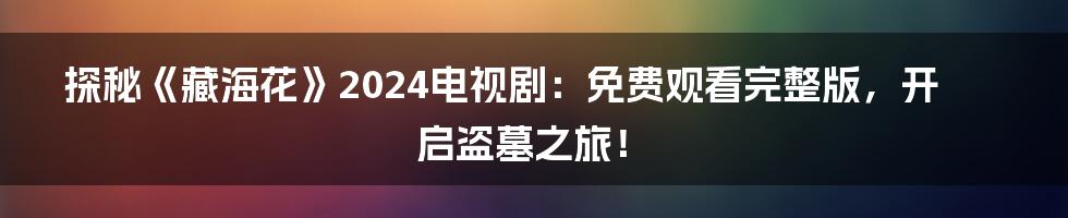 探秘《藏海花》2024电视剧:免费观看完整版,开启盗墓之旅!