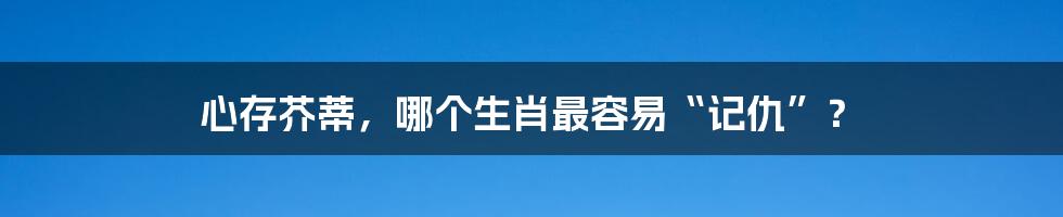 心存芥蒂,哪个生肖最容易“记仇”?