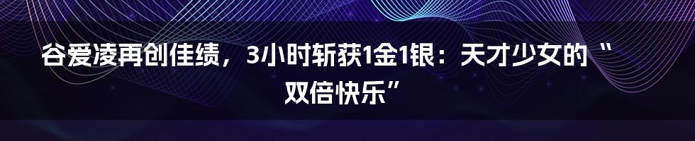 谷爱凌再创佳绩，3小时斩获1金1银：天才少女的“双倍快乐”