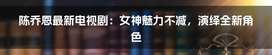 陈乔恩最新电视剧:女神魅力不减,演绎全新角色