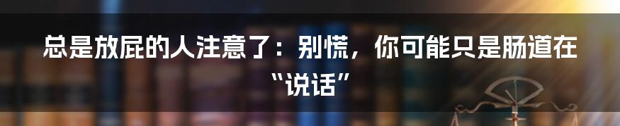 总是放屁的人注意了:别慌,你可能只是肠道在“说话”