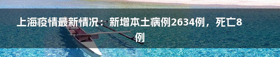 上海疫情最新情况:新增本土病例2634例,死亡8例
