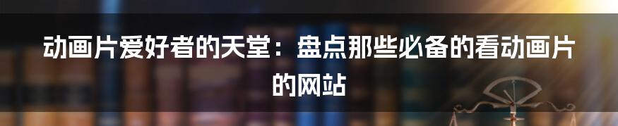 动画片爱好者的天堂:盘点那些必备的看动画片的网站