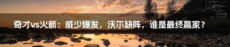 奇才vs火箭：威少爆发，沃尔缺阵，谁是最终赢家？