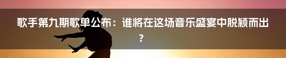 歌手第九期歌单公布:谁将在这场音乐盛宴中脱颖而出?