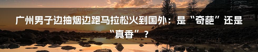 广州男子边抽烟边跑马拉松火到国外:是“奇葩”还是“真香”?