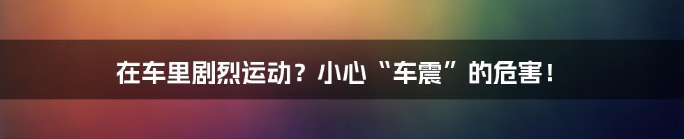 在车里剧烈运动?小心“车震”的危害!