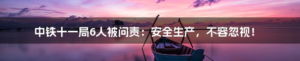 中铁十一局6人被问责:安全生产,不容忽视!