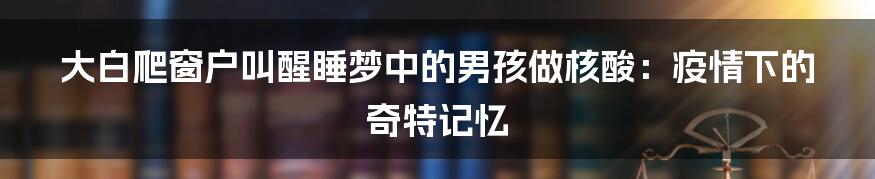 大白爬窗户叫醒睡梦中的男孩做核酸:疫情下的奇特记忆
