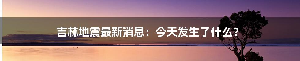 吉林地震最新消息:今天发生了什么?