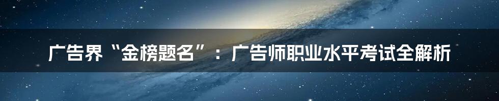 广告界“金榜题名”:广告师职业水平考试全解析