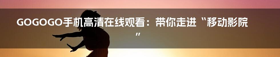 GOGOGO手机高清在线观看:带你走进“移动影院”