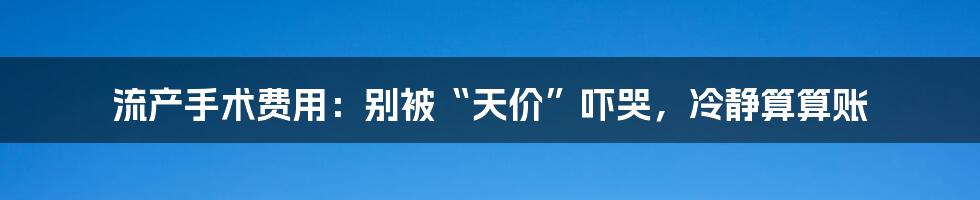 流产手术费用:别被“天价”吓哭,冷静算算账