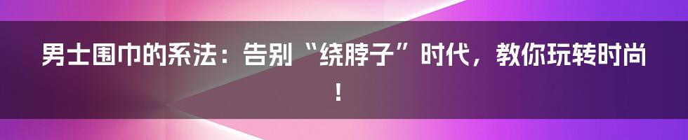 男士围巾的系法:告别“绕脖子”时代,教你玩转时尚!