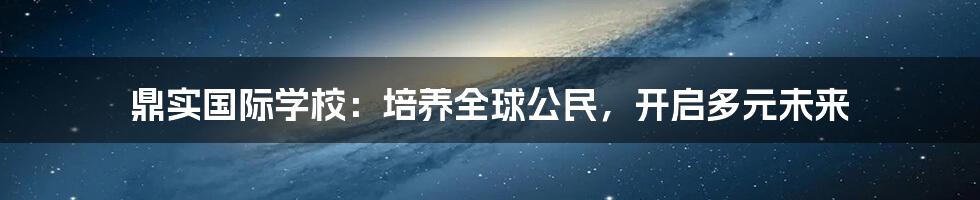 鼎实国际学校:培养全球公民,开启多元未来
