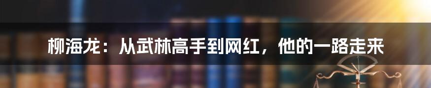 柳海龙：从武林高手到网红，他的一路走来