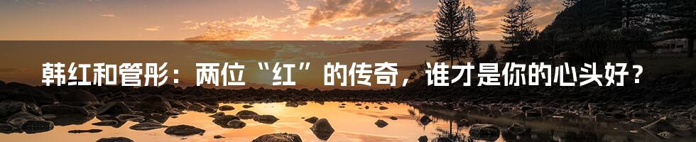 韩红和管彤:两位“红”的传奇,谁才是你的心头好?