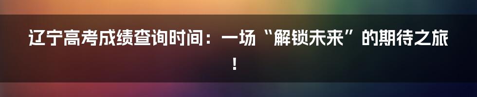 辽宁高考成绩查询时间：一场“解锁未来”的期待之旅！