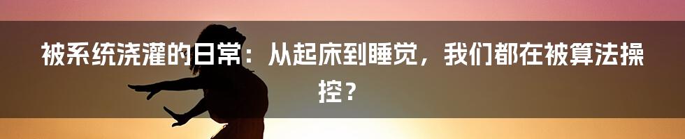 被系统浇灌的日常：从起床到睡觉，我们都在被算法操控？
