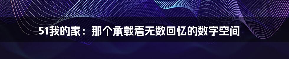 51我的家:那个承载着无数回忆的数字空间
