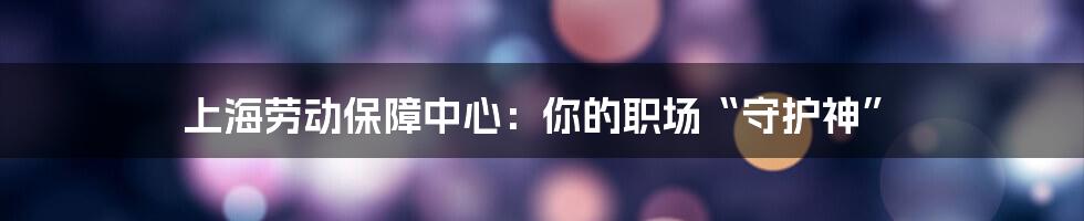 上海劳动保障中心：你的职场“守护神”