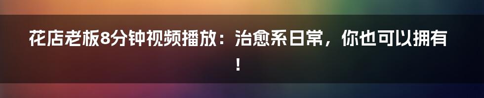 花店老板8分钟视频播放:治愈系日常,你也可以拥有!
