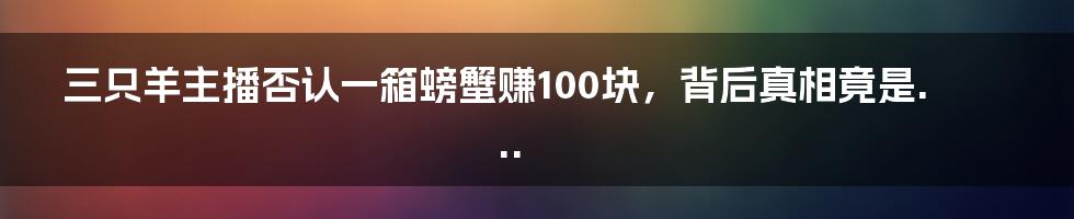 三只羊主播否认一箱螃蟹赚100块，背后真相竟是...