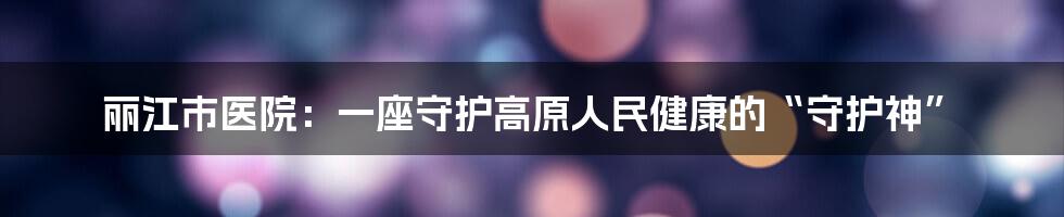 丽江市医院:一座守护高原人民健康的“守护神”