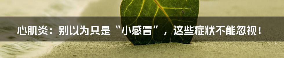 心肌炎:别以为只是“小感冒”,这些症状不能忽视!