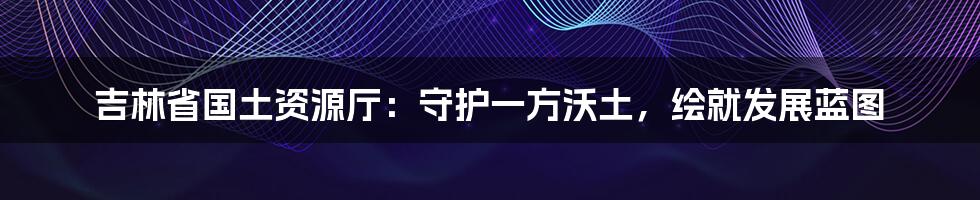 吉林省国土资源厅：守护一方沃土，绘就发展蓝图