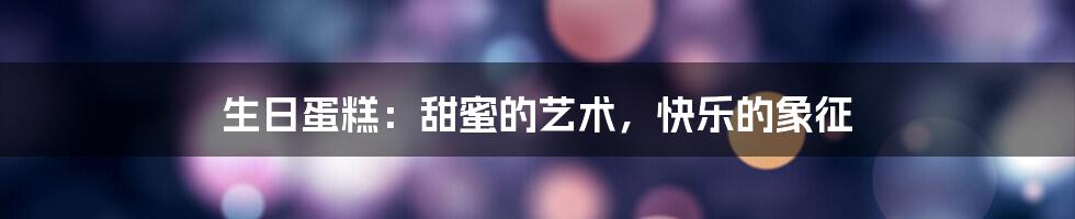 生日蛋糕:甜蜜的艺术,快乐的象征