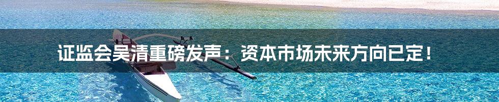 证监会吴清重磅发声:资本市场未来方向已定!