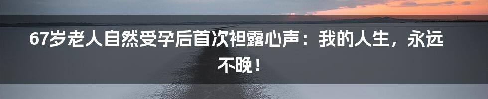 67岁老人自然受孕后首次袒露心声:我的人生,永远不晚!