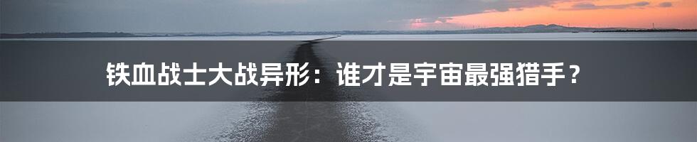 铁血战士大战异形：谁才是宇宙最强猎手？