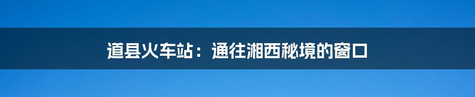 道县火车站:通往湘西秘境的窗口
