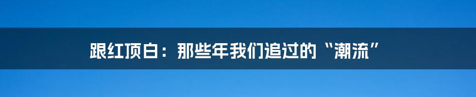 跟红顶白:那些年我们追过的“潮流”